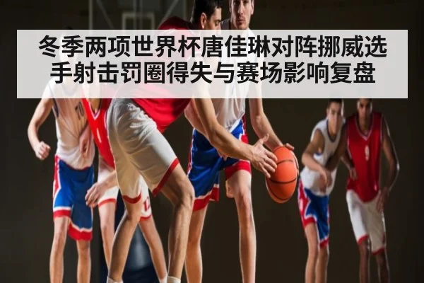 冬季两项世界杯唐佳琳对阵挪威选手射击罚圈得失与赛场影响复盘