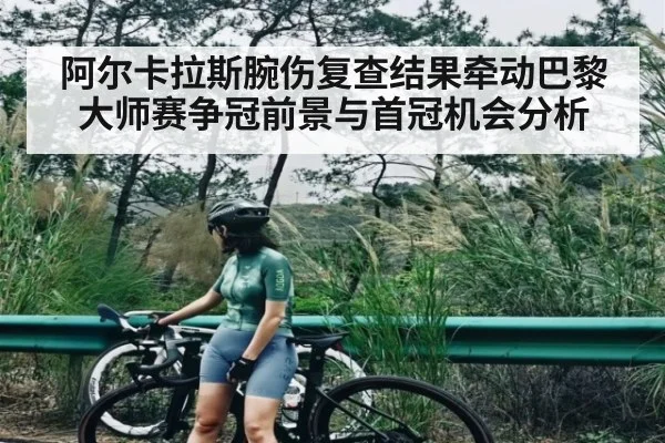 阿尔卡拉斯腕伤复查结果牵动巴黎大师赛争冠前景与首冠机会分析